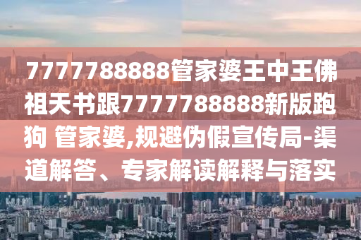 7777788888管家婆王中王佛祖天書跟7777788888新版跑狗 管家婆,規(guī)避偽假宣傳局-渠道解答、專家解讀解釋與落實(shí)