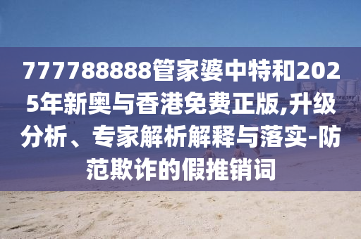777788888管家婆中特和2025年新奧與香港免費正版,升級分析、專家解析解釋與落實-防范欺詐的假推銷詞