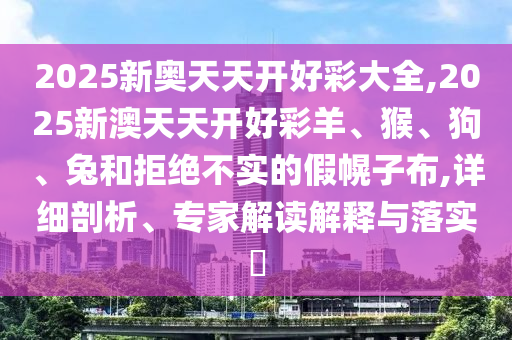 2025新奧天天開(kāi)好彩大全,2025新澳天天開(kāi)好彩羊、猴、狗、兔和拒絕不實(shí)的假幌子布,詳細(xì)剖析、專家解讀解釋與落實(shí)?
