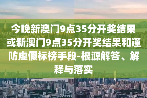 今晚新澳門9點35分開獎結果或新澳門9點35分開獎結果和謹防虛假標榜手段-根源解答、解釋與落實