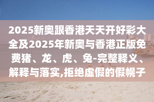 2025新奧跟香港天天開好彩大全及2025年新奧與香港正版免費(fèi)豬、龍、虎、兔-完整釋義、解釋與落實(shí),拒絕虛假的假幌子