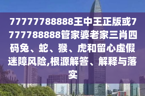 77777788888王中王正版或7777788888管家婆老家三肖四碼兔、蛇、猴、虎和留心虛假迷障風(fēng)險(xiǎn),根源解答、解釋與落實(shí)