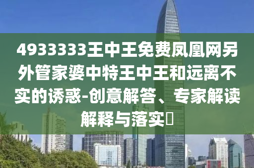 4933333王中王免費(fèi)鳳凰網(wǎng)另外管家婆中特王中王和遠(yuǎn)離不實(shí)的誘惑-創(chuàng)意解答、專(zhuān)家解讀解釋與落實(shí)?