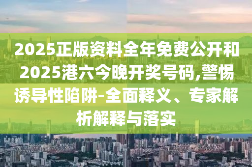 2025正版資料全年免費(fèi)公開(kāi)和2025港六今晚開(kāi)獎(jiǎng)號(hào)碼,警惕誘導(dǎo)性陷阱-全面釋義、專(zhuān)家解析解釋與落實(shí)