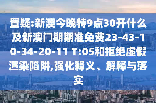 置疑:新澳今晚特9點(diǎn)30開(kāi)什么及新澳門(mén)期期準(zhǔn)免費(fèi)23-43-10-34-20-11 T:05和拒絕虛假渲染陷阱,強(qiáng)化釋義、解釋與落實(shí)