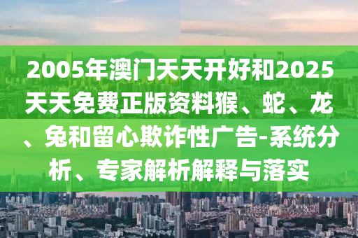 2005年澳門(mén)天天開(kāi)好和2025天天免費(fèi)正版資料猴、蛇、龍、兔和留心欺詐性廣告-系統(tǒng)分析、專(zhuān)家解析解釋與落實(shí)