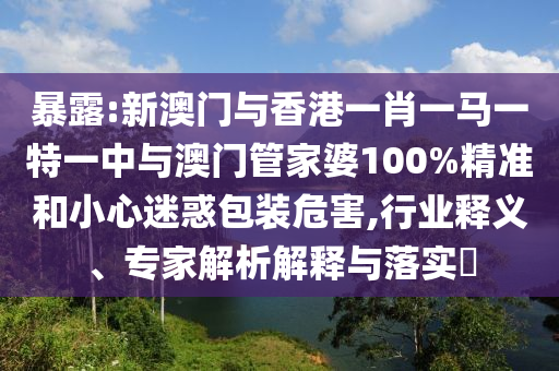 暴露:新澳門(mén)與香港一肖一馬一特一中與澳門(mén)管家婆100%精準(zhǔn)和小心迷惑包裝危害,行業(yè)釋義、專(zhuān)家解析解釋與落實(shí)?