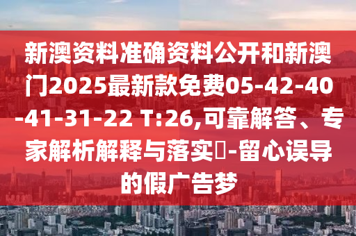 新澳資料準(zhǔn)確資料公開(kāi)和新澳門(mén)2025最新款免費(fèi)05-42-40-41-31-22 T:26,可靠解答、專(zhuān)家解析解釋與落實(shí)?-留心誤導(dǎo)的假?gòu)V告夢(mèng)