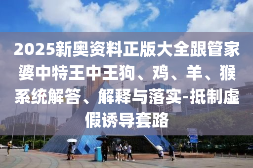 2025新奧資料正版大全跟管家婆中特王中王狗、雞、羊、猴系統(tǒng)解答、解釋與落實(shí)-抵制虛假誘導(dǎo)套路