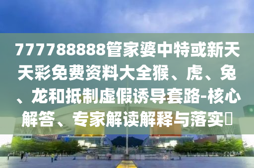 777788888管家婆中特或新天天彩免費(fèi)資料大全猴、虎、兔、龍和抵制虛假誘導(dǎo)套路-核心解答、專(zhuān)家解讀解釋與落實(shí)?