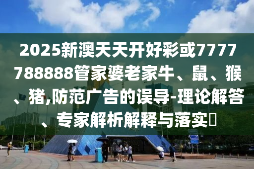2025新澳天天開(kāi)好彩或7777788888管家婆老家牛、鼠、猴、豬,防范廣告的誤導(dǎo)-理論解答、專(zhuān)家解析解釋與落實(shí)?