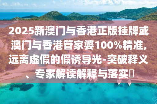 2025新澳門與香港正版掛牌或澳門與香港管家婆100%精準(zhǔn),遠(yuǎn)離虛假的假誘導(dǎo)光-突破釋義、專家解讀解釋與落實(shí)?