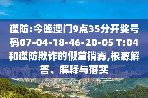 謹防:今晚澳門9點35分開獎號碼07-04-18-46-20-05 T:04和謹防欺詐的假營銷霧,根源解答、解釋與落實