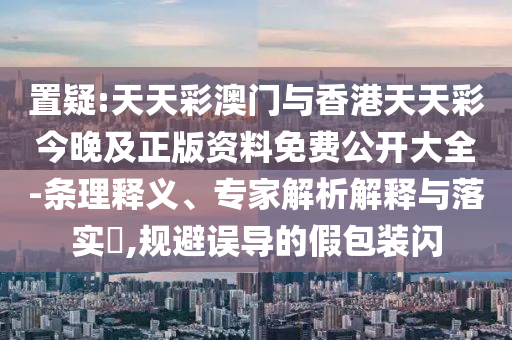 置疑:天天彩澳門與香港天天彩今晚及正版資料免費(fèi)公開大全-條理釋義、專家解析解釋與落實(shí)?,規(guī)避誤導(dǎo)的假包裝閃