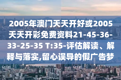 2005年澳門(mén)天天開(kāi)好或2005天天開(kāi)彩免費(fèi)資料21-45-36-33-25-35 T:35-評(píng)估解讀、解釋與落實(shí),留心誤導(dǎo)的假?gòu)V告夢(mèng)