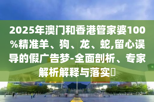 2025年澳門和香港管家婆100%精準(zhǔn)羊、狗、龍、蛇,留心誤導(dǎo)的假廣告夢(mèng)-全面剖析、專家解析解釋與落實(shí)?