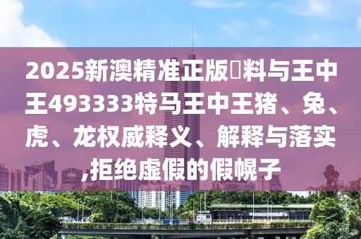 2025新澳精準(zhǔn)正版資料與王中王493333特馬王中王豬、兔、虎、龍權(quán)威釋義、解釋與落實,拒絕虛假的假幌子