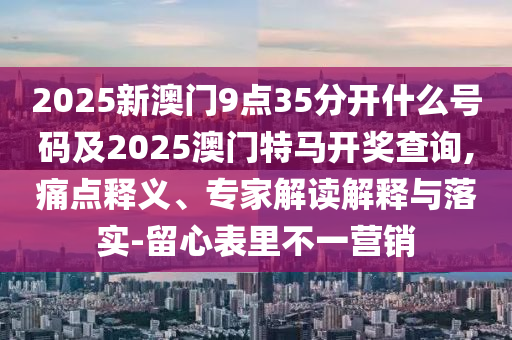 2025新澳門9點(diǎn)35分開什么號(hào)碼及2025澳門特馬開獎(jiǎng)查詢,痛點(diǎn)釋義、專家解讀解釋與落實(shí)-留心表里不一營(yíng)銷