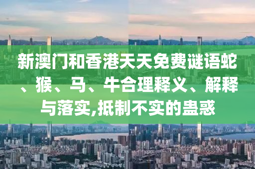 新澳門和香港天天免費(fèi)謎語蛇、猴、馬、牛合理釋義、解釋與落實(shí),抵制不實(shí)的蠱惑