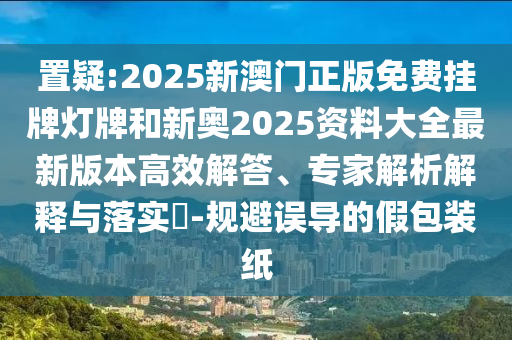 置疑:2025新澳門正版免費(fèi)掛牌燈牌和新奧2025資料大全最新版本高效解答、專家解析解釋與落實(shí)?-規(guī)避誤導(dǎo)的假包裝紙