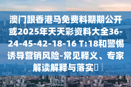 澳門跟香港馬免費料期期公開或2025年天天彩資料大全36-24-45-42-18-16 T:18和警惕誘導(dǎo)營銷風險-常見釋義、專家解讀解釋與落實?