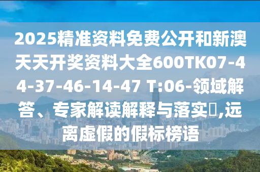 2025精準(zhǔn)資料免費(fèi)公開和新澳天天開獎資料大全600TK07-44-37-46-14-47 T:06-領(lǐng)域解答、專家解讀解釋與落實(shí)?,遠(yuǎn)離虛假的假標(biāo)榜語