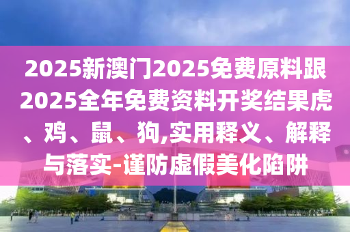 2025新澳門2025免費原料跟2025全年免費資料開獎結果虎、雞、鼠、狗,實用釋義、解釋與落實-謹防虛假美化陷阱