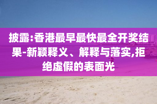 披露:香港最早最快最全開(kāi)獎(jiǎng)結(jié)果-新穎釋義、解釋與落實(shí),拒絕虛假的表面光