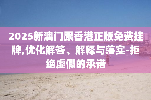 2025新澳門跟香港正版免費掛牌,優(yōu)化解答、解釋與落實-拒絕虛假的承諾