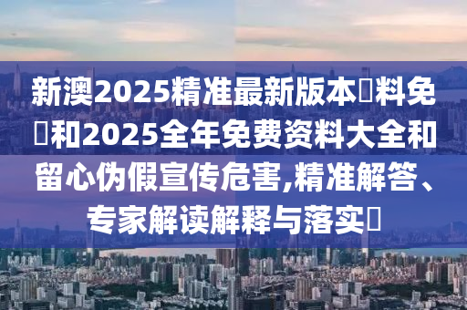 新澳2025精準最新版本資料免費和2025全年免費資料大全和留心偽假宣傳危害,精準解答、專家解讀解釋與落實?