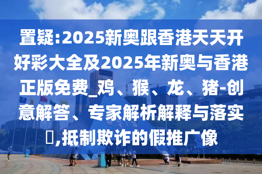 置疑:2025新奧跟香港天天開好彩大全及2025年新奧與香港正版免費(fèi)_雞、猴、龍、豬-創(chuàng)意解答、專家解析解釋與落實(shí)?,抵制欺詐的假推廣像