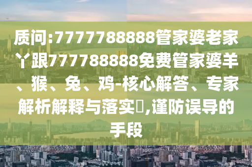質(zhì)問(wèn):7777788888管家婆老家丫跟777788888免費(fèi)管家婆羊、猴、兔、雞-核心解答、專家解析解釋與落實(shí)?,謹(jǐn)防誤導(dǎo)的手段