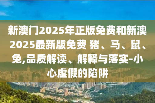 新澳門2025年正版免費(fèi)和新澳2025最新版免費(fèi) 豬、馬、鼠、兔,品質(zhì)解讀、解釋與落實(shí)-小心虛假的陷阱