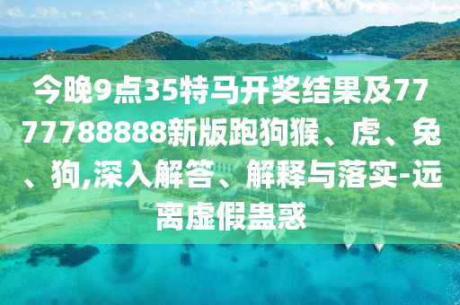 今晚9點35特馬開獎結(jié)果及7777788888新版跑狗猴、虎、兔、狗,深入解答、解釋與落實-遠(yuǎn)離虛假蠱惑