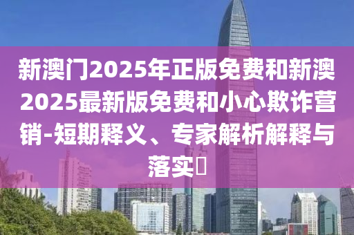 新澳門2025年正版免費(fèi)和新澳2025最新版免費(fèi)和小心欺詐營(yíng)銷-短期釋義、專家解析解釋與落實(shí)?