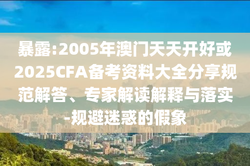 暴露:2005年澳門天天開好或2025CFA備考資料大全分享規(guī)范解答、專家解讀解釋與落實(shí)-規(guī)避迷惑的假象