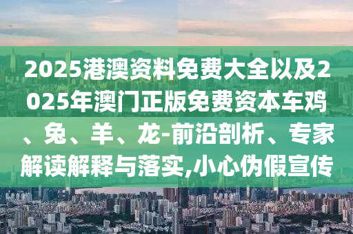 2025港澳資料免費(fèi)大全以及2025年澳門正版免費(fèi)資本車雞、兔、羊、龍-前沿剖析、專家解讀解釋與落實(shí),小心偽假宣傳