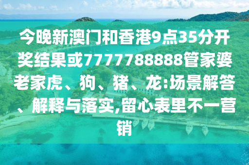 今晚新澳門(mén)和香港9點(diǎn)35分開(kāi)獎(jiǎng)結(jié)果或7777788888管家婆老家虎、狗、豬、龍:場(chǎng)景解答、解釋與落實(shí),留心表里不一營(yíng)銷