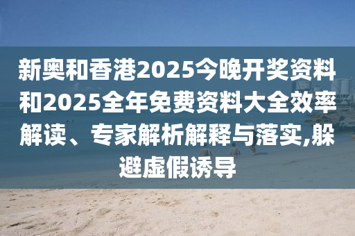 新奧和香港2025今晚開(kāi)獎(jiǎng)資料和2025全年免費(fèi)資料大全效率解讀、專(zhuān)家解析解釋與落實(shí),躲避虛假誘導(dǎo)