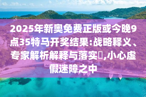 2025年新奧免費(fèi)正版或今晚9點(diǎn)35特馬開(kāi)獎(jiǎng)結(jié)果:戰(zhàn)略釋義、專(zhuān)家解析解釋與落實(shí)?,小心虛假迷障之中