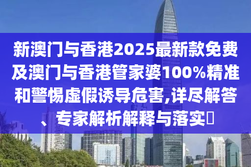 新澳門與香港2025最新款免費及澳門與香港管家婆100%精準和警惕虛假誘導危害,詳盡解答、專家解析解釋與落實?
