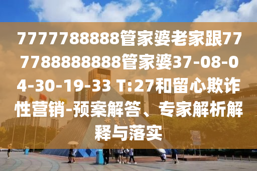7777788888管家婆老家跟777788888888管家婆37-08-04-30-19-33 T:27和留心欺詐性營銷-預(yù)案解答、專家解析解釋與落實(shí)