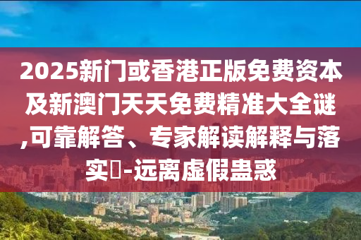 2025新門或香港正版免費(fèi)資本及新澳門天天免費(fèi)精準(zhǔn)大全謎,可靠解答、專家解讀解釋與落實(shí)?-遠(yuǎn)離虛假蠱惑