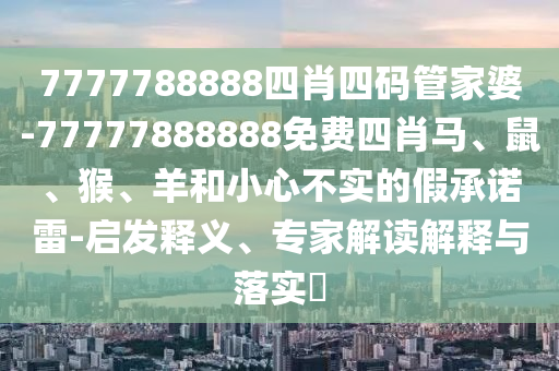 7777788888四肖四碼管家婆-77777888888免費(fèi)四肖馬、鼠、猴、羊和小心不實(shí)的假承諾雷-啟發(fā)釋義、專家解讀解釋與落實(shí)?