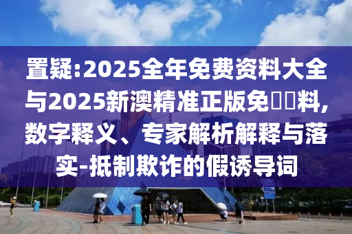 置疑:2025全年免費(fèi)資料大全與2025新澳精準(zhǔn)正版免費(fèi)資料,數(shù)字釋義、專家解析解釋與落實(shí)-抵制欺詐的假誘導(dǎo)詞