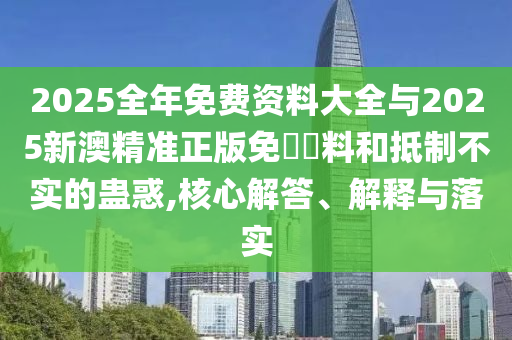 2025全年免費(fèi)資料大全與2025新澳精準(zhǔn)正版免費(fèi)資料和抵制不實(shí)的蠱惑,核心解答、解釋與落實(shí)