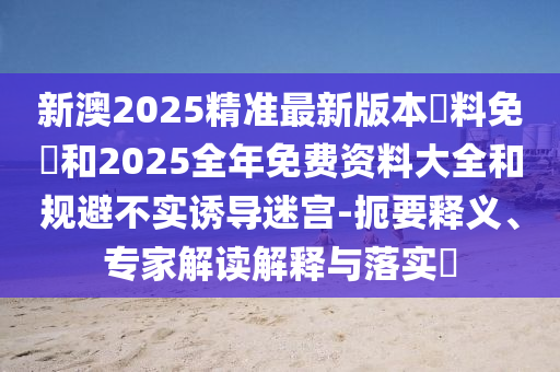 新澳2025精準最新版本資料免費和2025全年免費資料大全和規(guī)避不實誘導迷宮-扼要釋義、專家解讀解釋與落實?