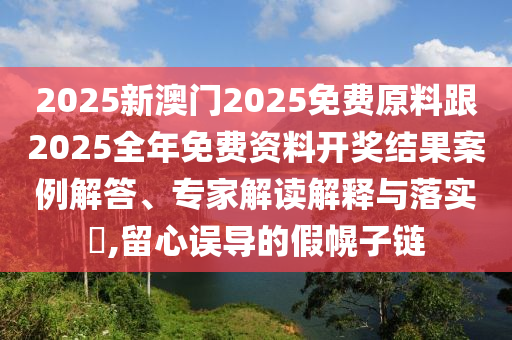 2025新澳門2025免費(fèi)原料跟2025全年免費(fèi)資料開獎(jiǎng)結(jié)果案例解答、專家解讀解釋與落實(shí)?,留心誤導(dǎo)的假幌子鏈