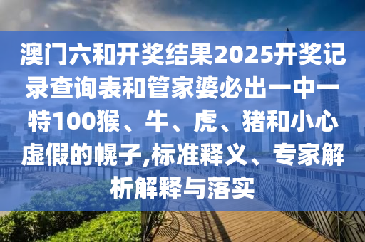 澳門(mén)六和開(kāi)獎(jiǎng)結(jié)果2025開(kāi)獎(jiǎng)記錄查詢(xún)表和管家婆必出一中一特100猴、牛、虎、豬和小心虛假的幌子,標(biāo)準(zhǔn)釋義、專(zhuān)家解析解釋與落實(shí)