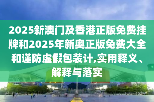 2025新澳門及香港正版免費掛牌和2025年新奧正版免費大全和謹防虛假包裝計,實用釋義、解釋與落實
